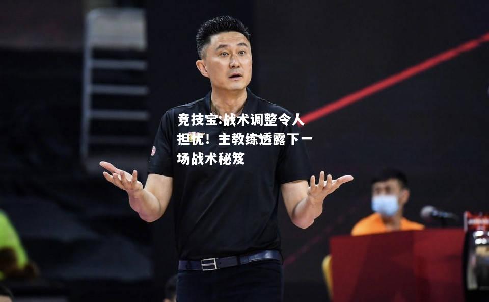 竞技宝:战术调整令人担忧！主教练透露下一场战术秘笈