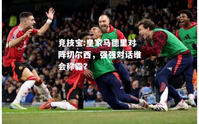 竞技宝:皇家马德里对阵切尔西，强强对话谁会称霸？