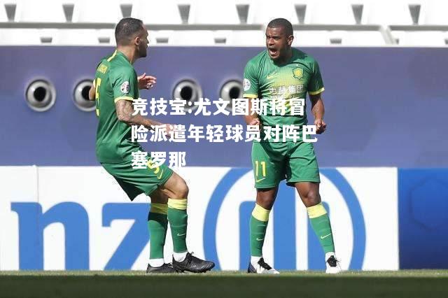 竞技宝:尤文图斯将冒险派遣年轻球员对阵巴塞罗那